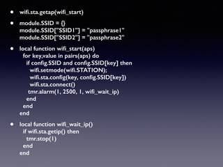 • wiﬁ.sta.getap(wiﬁ_start)
• module.SSID = {} 
module.SSID["SSID1"] = "passphrase1" 
module.SSID["SSID2"] = "passphrase2"
• local function wiﬁ_start(aps) 
for key,value in pairs(aps) do 
if conﬁg.SSID and conﬁg.SSID[key] then 
wiﬁ.setmode(wiﬁ.STATION); 
wiﬁ.sta.conﬁg(key, conﬁg.SSID[key]) 
wiﬁ.sta.connect() 
tmr.alarm(1, 2500, 1, wiﬁ_wait_ip) 
end 
end 
end
• local function wiﬁ_wait_ip() 
if wiﬁ.sta.getip() then  
tmr.stop(1) 
end 
end
 