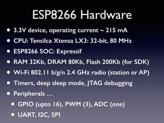 ESP8266 Hardware
• 3.3V device, operating current ~ 215 mA
• CPU: Tensilca Xtensa LX3: 32-bit, 80 MHz
• ESP8266 SOC: Expressif
• RAM 32Kb, DRAM 80Kb, Flash 200Kb (for SDK)
• Wi-Fi 802.11 b/g/n 2.4 GHz radio (station or AP)
• Timers, deep sleep mode, JTAG debugging
• Peripherals …
• GPIO (upto 16), PWM (3), ADC (one)
• UART, I2C, SPI
 