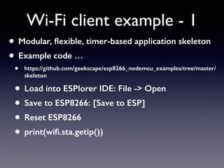 • Modular, ﬂexible, timer-based application skeleton
• Example code …
• https://github.com/geekscape/esp8266_nodemcu_examples/tree/master/
skeleton
• Load into ESPlorer IDE: File -> Open
• Save to ESP8266: [Save to ESP]
• Reset ESP8266
• print(wiﬁ.sta.getip())
Wi-Fi client example - 1
 
