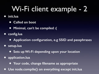 • init.lua
• Called on boot
• Minimal, can’t be compiled :(
• conﬁg.lua
• Application conﬁguration, e.g SSID and passphrases
• setup.lua
• Sets up Wi-Fi depending upon your location
• application.lua
• Your code, change ﬁlename as appropriate
• Use node.compile() on everything except init.lua
Wi-Fi client example - 2
 