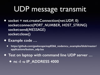 UDP message transmit
• socket = net.createConnection(net.UDP, 0) 
socket:connect(PORT_NUMBER, HOST_STRING) 
socket:send(MESSAGE) 
socket:close()
• Example code …
• https://github.com/geekscape/esp8266_nodemcu_examples/blob/master/
applications/button_udp.lua
• Test on laptop with command line UDP server …
• nc -l -u IP_ADDRESS 4000
 