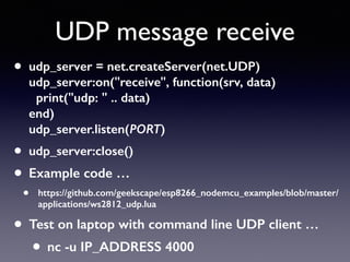 UDP message receive
• udp_server = net.createServer(net.UDP) 
udp_server:on("receive", function(srv, data) 
print("udp: " .. data) 
end) 
udp_server.listen(PORT)
• udp_server:close()
• Example code …
• https://github.com/geekscape/esp8266_nodemcu_examples/blob/master/
applications/ws2812_udp.lua
• Test on laptop with command line UDP client …
• nc -u IP_ADDRESS 4000
 
