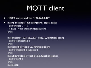 MQTT client
• MQTT server address “192.168.0.32”
• m:on("message", function(conn, topic, data)  
print(topic .. ":" )  
if data ~= nil then print(data) end 
end) 
 
m:connect(“192.168.0.32", 1883, 0, function(conn) 
print("connected") 
end) 
m:subscribe("/topic",0, function(conn) 
print("subscribe success”) 
end) 
m:publish("/topic","hello",0,0, function(conn) 
print("sent") 
end) 
m:close();
 
