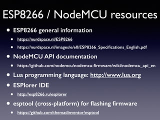 ESP8266 / NodeMCU resources
• ESP8266 general information
• https://nurdspace.nl/ESP8266
• https://nurdspace.nl/images/e/e0/ESP8266_Speciﬁcations_English.pdf
• NodeMCU API documentation
• https://github.com/nodemcu/nodemcu-ﬁrmware/wiki/nodemcu_api_en
• Lua programming language: http://www.lua.org
• ESPlorer IDE
• http://esp8266.ru/esplorer
• esptool (cross-platform) for ﬂashing ﬁrmware
• https://github.com/themadinventor/esptool
 