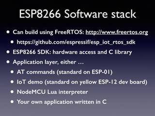 ESP8266 Software stack
• Can build using FreeRTOS: http://www.freertos.org
• https://github.com/espressif/esp_iot_rtos_sdk
• ESP8266 SDK: hardware access and C library
• Application layer, either …
• AT commands (standard on ESP-01)
• IoT demo (standard on yellow ESP-12 dev board)
• NodeMCU Lua interpreter
• Your own application written in C
 