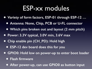 ESP-xx modules
• Variety of form factors, ESP-01 through ESP-12 …
• Antenna: None, Chip, PCB or U-FL connector
• Which pins broken out and layout (2 mm pitch)
• Power: 3.3V typical, 3.0V min, 3.6V max
• Chip enable pin (CH_PD): Hold high
• ESP-12 dev board does this for you
• GPIO0: Hold low on power-up to enter boot loader
• Flash ﬁrmware
• After power-up, can use GPIO0 as button input
 