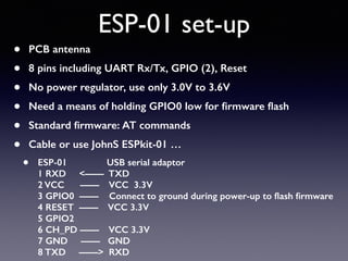 ESP-01 set-up
• PCB antenna
• 8 pins including UART Rx/Tx, GPIO (2), Reset
• No power regulator, use only 3.0V to 3.6V
• Need a means of holding GPIO0 low for ﬁrmware ﬂash
• Standard ﬁrmware: AT commands
• Cable or use JohnS ESPkit-01 …
• ESP-01 USB serial adaptor 
1 RXD <—— TXD 
2 VCC —— VCC 3.3V 
3 GPIO0 —— Connect to ground during power-up to ﬂash ﬁrmware 
4 RESET —— VCC 3.3V 
5 GPIO2 
6 CH_PD —— VCC 3.3V 
7 GND —— GND 
8 TXD ——> RXD
 