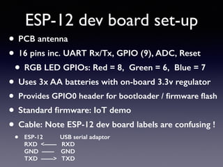 ESP-12 dev board set-up
• PCB antenna
• 16 pins inc. UART Rx/Tx, GPIO (9), ADC, Reset
• RGB LED GPIOs: Red = 8, Green = 6, Blue = 7
• Uses 3x AA batteries with on-board 3.3v regulator
• Provides GPIO0 header for bootloader / ﬁrmware ﬂash
• Standard ﬁrmware: IoT demo
• Cable: Note ESP-12 dev board labels are confusing !
• ESP-12 USB serial adaptor 
RXD <—— RXD 
GND —— GND 
TXD ——> TXD
 