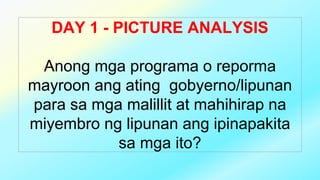 DAY 1 - PICTURE ANALYSIS
Anong mga programa o reporma
mayroon ang ating gobyerno/lipunan
para sa mga malillit at mahihirap na
miyembro ng lipunan ang ipinapakita
sa mga ito?
 
