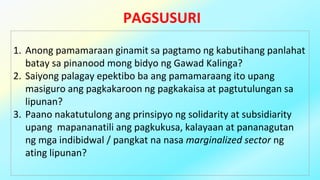 PAGSUSURI
1. Anong pamamaraan ginamit sa pagtamo ng kabutihang panlahat
batay sa pinanood mong bidyo ng Gawad Kalinga?
2. Saiyong palagay epektibo ba ang pamamaraang ito upang
masiguro ang pagkakaroon ng pagkakaisa at pagtutulungan sa
lipunan?
3. Paano nakatutulong ang prinsipyo ng solidarity at subsidiarity
upang mapananatili ang pagkukusa, kalayaan at pananagutan
ng mga indibidwal / pangkat na nasa marginalized sector ng
ating lipunan?
 