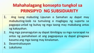 Mahahalagang konsepto tungkol sa
PRINSIPYO NG SUBSIDIARITY
1. Ang isang mabuting Lipunan o Samahan ay dapat may
mabubuting-loob na tumulong o magbigay ng suporta sa
pagpapa-unlad ng buhay ng mga taong may mababang antas
ng kakayahan.
2. Ang mga pananagutan ay dapat ibinibigay sa mga nararapat na
antas ng pamahalaan at ang pagpapasya ay dapat ginagawa
kasama ang mga taong may kinalaman.
3. Desentralisasyon
4. Lokalismo
 