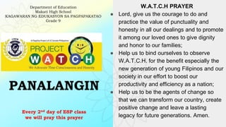 PANALANGIN
Every 2nd day of ESP class
we will pray this prayer
Department of Education
Makati High School
KAGAWARAN NG EDUKASYON SA PAGPAPAKATAO
Grade 9
W.A.T.C.H PRAYER
● Lord, give us the courage to do and
practice the value of punctuality and
honesty in all our dealings and to promote
it among our loved ones to give dignity
and honor to our families;
● Help us to bind ourselves to observe
W.A.T.C.H. for the benefit especially the
new generation of young Filipinos and our
society in our effort to boost our
productivity and efficiency as a nation;
● Help us to be the agents of change so
that we can transform our country, create
positive change and leave a lasting
legacy for future generations. Amen.
 