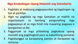 Mga kinakalingan Upang Makamit ang Subsidiarity
1. Pagkilala at mabisang pagpapaunlad ng kagalingan ng
tao at pamilya.
2. Higit na pagkilala ng mga Samahan at maliliit na
organisasyon sa kanilang pangunahing mga
pagpapasya at sa mga hindi nila maaaring ipagawa o
ipangasiwa sa iba.
3. Pagganyak sa mga pribadong pagkukusa upang
manatili ang paglilingkod para sa kabutihang panlahat
4. Pagtatanggol sa karapatang pantao at Karapatan ng
minorya.
 