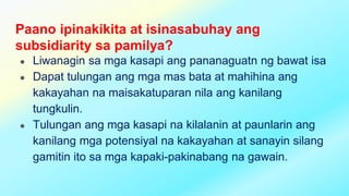 Paano ipinakikita at isinasabuhay ang
subsidiarity sa pamilya?
● Liwanagin sa mga kasapi ang pananaguatn ng bawat isa
● Dapat tulungan ang mga mas bata at mahihina ang
kakayahan na maisakatuparan nila ang kanilang
tungkulin.
● Tulungan ang mga kasapi na kilalanin at paunlarin ang
kanilang mga potensiyal na kakayahan at sanayin silang
gamitin ito sa mga kapaki-pakinabang na gawain.
 