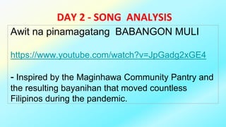 DAY 2 - SONG ANALYSIS
Awit na pinamagatang BABANGON MULI
https://www.youtube.com/watch?v=JpGadg2xGE4
- Inspired by the Maginhawa Community Pantry and
the resulting bayanihan that moved countless
Filipinos during the pandemic.
 