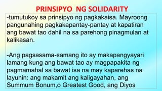 PRINSIPYO NG SOLIDARITY
-tumutukoy sa prinsipyo ng pagkakaisa. Mayroong
pangunahing pagkakapantay-pantay at kapatiran
ang bawat tao dahil na sa parehong pinagmulan at
kalikasan.
-Ang pagsasama-samang ito ay makapangyayari
lamang kung ang bawat tao ay magpapakita ng
pagmamahal sa bawat isa na may kaparehas na
layunin: ang makamit ang kaligayahan, ang
Summum Bonum,o Greatest Good, ang Diyos
 