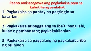 Paano maisasagawa ang pagkakaisa para sa
kabutihang panlahat:
1. Pagkakaisa sa pantay na pagtingin sa
kasarian.
2. Pagkakaisa at paggalang sa iba’t ibang lahi,
kulay o pambansang pagkakakilanlan
3. Pagkakaisa sa paggalang ng pagkakaiba-iba
ng relihiyon
 