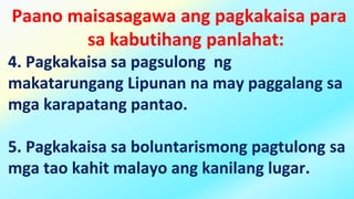Paano maisasagawa ang pagkakaisa para
sa kabutihang panlahat:
4. Pagkakaisa sa pagsulong ng
makatarungang Lipunan na may paggalang sa
mga karapatang pantao.
5. Pagkakaisa sa boluntarismong pagtulong sa
mga tao kahit malayo ang kanilang lugar.
 
