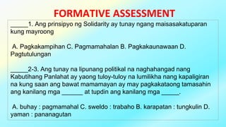 FORMATIVE ASSESSMENT
_____1. Ang prinsipyo ng Solidarity ay tunay ngang maisasakatuparan
kung mayroong
A. Pagkakampihan C. Pagmamahalan B. Pagkakaunawaan D.
Pagtutulungan
_____2-3. Ang tunay na lipunang politikal na naghahangad nang
Kabutihang Panlahat ay yaong tuloy-tuloy na lumilikha nang kapaligiran
na kung saan ang bawat mamamayan ay may pagkakataong tamasahin
ang kanilang mga ______ at tupdin ang kanilang mga _____.
A. buhay : pagmamahal C. sweldo : trabaho B. karapatan : tungkulin D.
yaman : pananagutan
 
