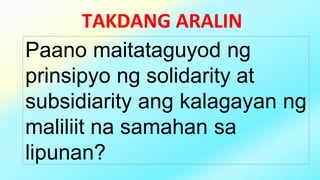 TAKDANG ARALIN
Paano maitataguyod ng
prinsipyo ng solidarity at
subsidiarity ang kalagayan ng
maliliit na samahan sa
lipunan?
 