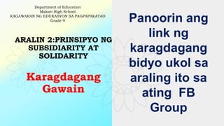 ARALIN 2:PRINSIPYO NG
SUBSIDIARITY AT
SOLIDARITY
Karagdagang
Gawain
Department of Education
Makati High School
KAGAWARAN NG EDUKASYON SA PAGPAPAKATAO
Grade 9 Panoorin ang
link ng
karagdagang
bidyo ukol sa
araling ito sa
ating FB
Group
 