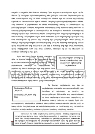 DRAFT
March 31, 2014
Edukasyon sa Pagpapakatao, Baitang 9, Modyul 1 Pahina 10
Sa pamamagitan lamang ng
lipunan makakamit ng tao
ang layunin ng kaniyang
pagkakalikha.
magwika o magsalita dahil likas na nilikha ng Diyos ang tao na sumalipunan. Ayon kay Dr.
Manuel Dy, hindi gawa ng dalawang tao ang wika; galing ito sa lipunan. Sa pamamagitan ng
wika, sumasalipunan ang tao hindi lamang dahil nililikha niya ito kasama ang kaniyang
kapwa kundi dahil natutuhan niya ito mula sa kaniyang kapwa at ginagawa para sa kapwa.
Ang kaalaman at pagmamahal ay kapwa maibabahagi lamang sa pamamagitan ng
pakikipag-ugnayan sa kapwa. Pangalawa, hinahanap ng taong mamuhay sa lipunan dahil sa
kaniyang pangangailangan o kakulangan mula sa materyal na kalikasan. Mahalaga ring
makipag-ugnayan siya sa kaniyang kapwa upang matugunan ang pangangailangang ito at
mapunuan ang kaniyang kakulangan. Hindi makakamit ng tao ang kanyang kaganapan kung
hindi matutugunan ng lipunan ang kaniyang mga pangangailangan. Hindi lamang ito
materyal na pangangailangan kundi mas higit ang tulong na maaaring maibigay ng lipunan
upang magamit natin ang ating isip at kilos-loob at mahubog ang mga birtud. Halimbawa,
upang mapagyaman natin ang ating kaalaman, kailangan ng tao ng edukasyon na
naibibigay sa tulong ng mga guro.
Ayon kay Santo Tomas Aquinas, may akda ng
aklat na Summa Theologica, sa pamamagitan lamang
ng lipunan makakamit ng tao ang layunin ng kaniyang
pagkakalikha. Mahalaga sa pagpapakatao ang
pagkilala ng tao na kailangan niya ang lipunan dahil
binubuo siya ng lipunan at binubuo niya ang lipunan (Dy, M., 1994). Malaki ang magagawa
ng lipunan sa paghubog ng iyong pagkatao. Mayroon itong impluwensiya sa paraan ng
iyong pag-iisip at pagkilos. Lahat ng iyong iniisip, nararamdaman, sinasabi at ginagawa ay
naiimpluwensiyahan ng lipunan na iyong kinabibilangan.
Sa lipunan, nagkakaroon ang tao ng
pagkakataong maipakita ang pagmamalasakit, ang
tumulong at matulungan sa panahon ng
pangangailangan. Naipakikita ang pagmamalasakit
na ito sa pagdamay at bukas-palad na pagtulong sa
kapwang walang hinihintay na kapalit. Dahil dito,
umuusbong ang pagtitiwala sa kapwa na siyang dahilan ng sama-samang pagkilos tungo sa
isang mithiin. Nangingibabaw sa pagkakataong ganito na hindi lamang ang personal na
kabutihan ng indibidwal ang nilalayon ng lipunan kundi ang kabutihang panlahat.
Binubuo ang TAO ng
LIPUNAN.
Binubuo ng LIPUNAN ang
TAO.
Naranasan mo na ba ang tumulong sa iyong kapwa – tulad ng pagbabahagi
ng iyong baon para sa isang matandang nagugutom o pagbibigay ng iyong mga
damit para sa mga nasalanta ng kalamidad? Sa ganitong pagkakataon, nakaakit ka
ba ng kapwa mo mag-aaral na tumulong? Nakaramdam ka ba ng galak dahil sa
iyong ginawa? Ano ang magandang maidudulot ng iyong ginawa para sa lipunan?
 