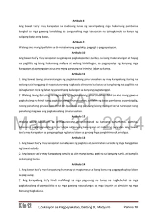 DRAFT
March 31, 2014
Edukasyon sa Pagpapakatao, Baitang 9, Modyul 6 Pahina 10
Artikulo 8
Ang bawat tao'y may karapatan sa mabisang lunas ng karampatang mga hukumang pambansa
tungkol sa mga gawang lumalabag sa pangunahing mga karapatan na ipinagkaloob sa kanya ng
saligang batas o ng batas.
Artikulo 9
Walang sino mang ipaiilalim sa di-makatwirang pagdakip, pagpigil o pagpapatapon.
Artikulo 10
Ang bawat tao'y may karapatan sa ganap na pagkakapantay-pantay, sa isang makatarungan at hayag
na paglilitis ng isang hukumang malaya at walang kinikilingan, sa pagpapasiya ng kanyang mga
karapatan at panangutan at sa ano mang paratang na kriminal laban sa kanya.
Artikulo 11
1. Ang bawat taong pinararatangan ng pagkakasalang pinarurusahan ay may karapatang ituring na
walang-sala hanggang di-napatutunayang nagkasala alinsunod sa batas sa isang hayag na paglilitis na
ipinagkaroon niya ng lahat ng garantiyang kailangan sa kanyang pagtatanggol.
2. Walang taong ituturing na nagkasala ng pagkakasalang pinarurusahan dahil sa ano mang gawa o
pagkukulang na hindi isang pagkakasalang pinarurusahan, sa ilalim ng batas pambansa o pandaigdig,
noong panahong ginawa iyon. Hindi rin ipapataw ang parusang lalong mabigat kaysa nararapat nang
panahong magawa ang pagkakasalang pinarurusahan.
Artikulo 12
Walang taong isasailalim sa di-makatwirang panghihimasok sa kanyang pananhimik, pamilya,
tahanan o pakikipagsulatang ni sa tuligsa sa kanyang karangalan at mabuting pangalan. Ang bawat
tao'y may karapatan sa pangangalaga ng batas laban sa gayong mga panghihimasok o tuligsa.
Artikulo 13
1. Ang bawat tao'y may karapatan sa kalayaan ng pagkilos at paninirahan sa loob ng mga hanggahan
ng bawat estado.
2. Ang bawat tao'y may karapatang umalis sa alin mang bansa, pati na sa kanyang sarili, at bumalik
sa kanyang bansa.
Artikulo 14
1. Ang bawat tao'y may karapatang humanap at magtamasa sa ibang bansa ng pagpapakupkop laban
sa pag-uusig.
2. Ang karapatang ito'y hindi mahihingi sa mga pag-uusig na tunay na nagbubuhat sa mga
pagkakasalang di-pampulitika o sa mga gawang nasasalungat sa mga layunin at simulain ng mga
Bansang Nagkakaisa.
 