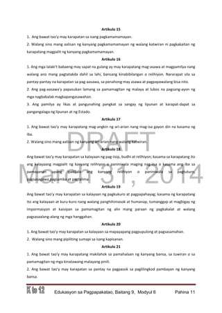 DRAFT
March 31, 2014
Edukasyon sa Pagpapakatao, Baitang 9, Modyul 6 Pahina 11
Artikulo 15
1. Ang bawat tao'y may karapatan sa isang pagkamamamayan.
2. Walang sino mang aalisan ng kanyang pagkamamamayan ng walang katwiran ni pagkakaitan ng
karapatang magpalit ng kanyang pagkamamamayan.
Artikulo 16
1. Ang mga lalaki't babaeng may sapat na gulang ay may karapatang mag-asawa at magpamilya nang
walang ano mang pagtatakda dahil sa lahi, bansang kinabibilangan o relihiyon. Nararapat sila sa
pantay-pantay na karapatan sa pag-aasawa, sa panahong may asawa at pagpapawalang bisa nito.
2. Ang pag-aasawa'y papasukan lamang sa pamamagitan ng malaya at lubos na pagsang-ayon ng
mga nagbabalak magkapangasawahan.
3. Ang pamilya ay likas at pangunahing pangkat sa sangay ng lipunan at karapat-dapat sa
pangangalaga ng lipunan at ng Estado.
Artikulo 17
1. Ang bawat tao'y may karapatang mag-angkin ng ari-arian nang mag-isa gayon din na kasama ng
iba.
2. Walang sino mang aalisan ng kanyang ari-arian nang walang katwiran.
Artikulo 18
Ang bawat tao'y may karapatan sa kalayaan ng pag-iisip, budhi at relihiyon; kasama sa karapatang ito
ang kalayaang magpalit ng kanyang relihiyon o paniniwala maging nag-iisa o kasama ang iba sa
pamayanan upang ipakilala ang kanyang relihiyon o paniniwala sa pagtuturo,
pagsasagawa,pagsamba at pagtalima.
Artikulo 19
Ang bawat tao'y may karapatan sa kalayaan ng pagkukuro at pagpapahayag; kasama ng karapatang
ito ang kalayaan at kuru-kuro nang walang panghihimasok at humanap, tumanggap at magbigay ng
impormasyon at kaisipan sa pamamagitan ng alin mang paraan ng pagkakalat at walang
pagsasaalang-alang ng mga hanggahan.
Artikulo 20
1. Ang bawat tao'y may karapatan sa kalayaan sa mapayapang pagpupulong at pagsasamahan.
2. Walang sino mang pipiliting sumapi sa isang kapisanan.
Artikulo 21
1. Ang bawat tao'y may karapatang makilahok sa pamahalaan ng kanyang bansa, sa tuwiran o sa
pamamagitan ng mga kinatawang malayang pinili.
2. Ang bawat tao'y may karapatan sa pantay na pagpasok sa paglilingkod pambayan ng kanyang
bansa.
 