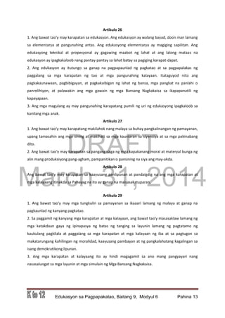 DRAFT
March 31, 2014
Edukasyon sa Pagpapakatao, Baitang 9, Modyul 6 Pahina 13
Artikulo 26
1. Ang bawat tao'y may karapatan sa edukasyon. Ang edukasyon ay walang bayad, doon man lamang
sa elementarya at pangunahing antas. Ang edukasyong elementarya ay magiging sapilitan. Ang
edukasyong teknikal at propesyonal ay gagawing maabot ng lahat at ang lalong mataas na
edukasyon ay ipagkakaloob nang pantay-pantay sa lahat batay sa pagiging karapat-dapat.
2. Ang edukasyon ay itutungo sa ganap na pagpapaunlad ng pagkatao at sa pagpapalakas ng
paggalang sa mga karapatan ng tao at mga pangunahing kalayaan. Itataguyod nito ang
pagkakaunawaan, pagbibigayan, at pagkakaibigan ng lahat ng bansa, mga pangkat na panlahi o
panrelihiyon, at palawakin ang mga gawain ng mga Bansang Nagkakaisa sa ikapapanatili ng
kapayapaan.
3. Ang mga magulang ay may pangunahing karapatang pumili ng uri ng edukasyong ipagkaloob sa
kanilang mga anak.
Artikulo 27
1. Ang bawat tao'y may karapatang makilahok nang malaya sa buhay pangkalinangan ng pamayanan,
upang tamasahin ang mga sining at makihati sa mga kaunlaran sa siyensiya at sa mga pakinabang
dito.
2. Ang bawat tao'y may karapatan sa pangangalaga ng mga kapakanang moral at materyal bunga ng
alin mang produksiyong pang-agham, pampanitikan o pansining na siya ang may-akda.
Artikulo 28
Ang bawat tao'y may karapatan sa kaayusang panlipunan at pandaigdig na ang mga karapatan at
mga kalayaang itinakda sa Pahayag na ito ay ganap na maisasakatuparan.
Artikulo 29
1. Ang bawat tao'y may mga tungkulin sa pamayanan sa ikaaari lamang ng malaya at ganap na
pagkaunlad ng kanyang pagkatao.
2. Sa paggamit ng kanyang mga karapatan at mga kalayaan, ang bawat tao'y masasaklaw lamang ng
mga katakdaan gaya ng ipinapasya ng batas ng tanging sa layunin lamang ng pagtatamo ng
kaukulang pagkilala at paggalang sa mga karapatan at mga kalayaan ng iba at sa pagtugon sa
makatarungang kahilingan ng moralidad, kaayusang pambayan at ng pangkalahatang kagalingan sa
isang demokratikong lipunan.
3. Ang mga karapatan at kalayaang ito ay hindi magagamit sa ano mang pangyayari nang
nasasalungat sa mga layunin at mga simulain ng Mga Bansang Nagkakaisa.
 