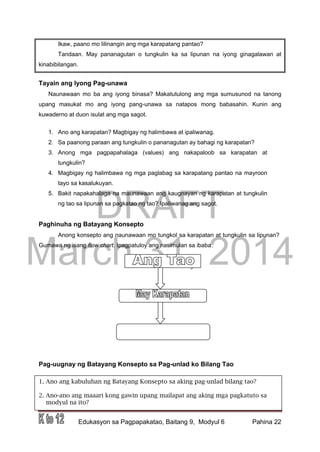 DRAFT
March 31, 2014
Edukasyon sa Pagpapakatao, Baitang 9, Modyul 6 Pahina 22
1. Ano ang kabuluhan ng Batayang Konsepto sa aking pag-unlad bilang tao?
2. Ano-ano ang maaari kong gawin upang mailapat ang aking mga pagkatuto sa
modyul na ito?
Ikaw, paano mo lilinangin ang mga karapatang pantao?
Tandaan. May pananagutan o tungkulin ka sa lipunan na iyong ginagalawan at
kinabibilangan.
Tayain ang Iyong Pag-unawa
Naunawaan mo ba ang iyong binasa? Makatutulong ang mga sumusunod na tanong
upang masukat mo ang iyong pang-unawa sa natapos mong babasahin. Kunin ang
kuwaderno at duon isulat ang mga sagot.
1. Ano ang karapatan? Magbigay ng halimbawa at ipaliwanag.
2. Sa paanong paraan ang tungkulin o pananagutan ay bahagi ng karapatan?
3. Anong mga pagpapahalaga (values) ang nakapaloob sa karapatan at
tungkulin?
4. Magbigay ng halimbawa ng mga paglabag sa karapatang pantao na mayroon
tayo sa kasalukuyan.
5. Bakit napakahalaga na maunawaan ang kaugnayan ng karapatan at tungkulin
ng tao sa lipunan sa pagkatao ng tao? Ipaliwanag ang sagot.
Paghinuha ng Batayang Konsepto
Anong konsepto ang naunawaan mo tungkol sa karapatan at tungkulin sa lipunan?
Gumawa ng isang flow chart. Ipagpatuloy ang nasimulan sa ibaba.
Pag-uugnay ng Batayang Konsepto sa Pag-unlad ko Bilang Tao
 