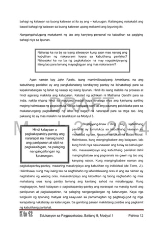 DRAFT
March 31, 2014
Edukasyon sa Pagpapakatao, Baitang 9, Modyul 1 Pahina 12
bahagi ng katawan sa buong katawan at ito ay ang – kalusugan. Kailangang nakakabit ang
bawat bahagi ng katawan sa buong katawan upang makamit ang layuning ito.
Nangangahulugang makakamit ng tao ang kanyang personal na kabutihan sa pagiging
bahagi niya sa lipunan.
Ayon naman kay John Rawls, isang mamimilosopiyang Amerikano, na ang
kabutihang panlahat ay ang pangkalahatang kondisyong pantay na ibinabahagi para sa
kapakinabangan ng lahat ng kasapi ng isang lipunan. Hindi ito isang mabilis na proseso at
hindi agarang makikita ang katuparan. Katulad ng adhikain ni Mathama Gandhi para sa
India, nakita niyang hindi ito magiging madali kaya itinalaga niya ang kaniyang sariling
maging halimbawa ng pagsisimula nito sa kaniyang sarili at ang paunang pakikibaka para sa
makatarungang pagbabahagi ng lahat ng bagay na nararapat para sa mga tao. Ang
paksang ito ay mas malalim na tatalakayin sa Modyul 3.
Binibigyang-linaw ding ang kabutihang
panlahat ay tumutukoy sa kabutihang naaayon sa
moralidad ng tao, naaayon sa Likas na Batas Moral.
Halimbawa, kung mangingibabaw ang kalayaan, lalo
kung hindi niya nauunawaan ang tunay na kahulugan
nito, masasakripisyo ang kabutihang panlahat dahil
mangingibabaw ang pagnanais na gawin ng tao ang
kanyang naisin. Kung mangingibabaw naman ang
pagkakapantay-pantay, maaaring masakripisyo ang kabutihan ng indibidwal (de Torre, J.).
Halimbawa, kung may isang tao na nagtrabaho ng labindalawang oras at ang isa naman ay
nagtrabaho ng walong oras, masasakripisyo ang kabutihan ng taong nagtrabaho ng mas
mahabang oras kung pantay lamang ang kanilang sahod na matatanggap. Kung
magkagayon, hindi kalayaan o pagkakapantay-pantay ang nararapat na manaig kundi ang
panlipunan at pagkakapatiran, na palaging nangangailangan ng katarungan. Kaya nga
tungkulin ng lipunang matiyak ang kaayusan sa pamamagitan ng pagtataguyod ng mga
karapatang nakabatay sa katarungan. Sa ganitong paraan makikitang posible ang pagkamit
ng kabutihang panlahat.
Hindi kalayaan o
pagkakapantay-pantay ang
nararapat na manaig kundi
ang panlipunan at sibil na
pagkakaibigan, na palaging
nangangailangan ng
katarungan.
Naharap ka na ba sa isang sitwasyon kung saan mas nanaig ang
kabutihan ng nakararami kaysa sa kabutihang panlahat?
Nakasaksi ka na ba ng pagkakataon na may nagsakripisyong
iilang tao para lamang mapagbigyan ang mas nakararami?
 