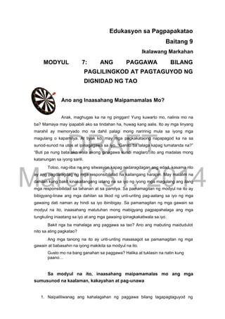 DRAFT
March 31, 2014
Edukasyon sa Pagpapakatao
Baitang 9
Ikalawang Markahan
MODYUL 7: ANG PAGGAWA BILANG
PAGLILINGKOD AT PAGTAGUYOD NG
DIGNIDAD NG TAO
Ano ang Inaasahang Maipamamalas Mo?
Anak, maghugas ka na ng pinggan! Yung kuwarto mo, nalinis mo na
ba? Mamaya may ipapabili ako sa tindahan ha, huwag kang aalis. Ito ay mga linyang
marahil ay memoryado mo na dahil palagi mong naririnig mula sa iyong mga
magulang o kapamilya. At tiyak ko, may mga pagkakataong napapagod ka na sa
sunod-sunod na utos at ipinagagawa sa iyo. “Ganito ba talaga kapag tumatanda na?”
“Buti pa nung bata ako wala akong ginagawa kundi maglaro” ito ang madalas mong
katanungan sa iyong sarili.
Totoo, nag-iiba na ang sitwasyon kapag nadaragdagan ang edad, kasama rito
ay ang pagdaragdag ng mga responsibilidad na kailangang harapin. May malalim na
dahilan kung bakit kinakailangang iatang na sa iyo ng iyong mga magulang ang ilang
mga responsibilidad sa tahanan at sa pamilya. Sa pamamagitan ng modyul na ito ay
bibigyang-linaw ang mga dahilan sa likod ng unti-unting pag-aatang sa iyo ng mga
gawaing dati naman ay hindi sa iyo ibinibigay. Sa pamamagitan ng mga gawain sa
modyul na ito, inaasahang matutuhan mong mabigyang pagpapahalaga ang mga
tungkuling iniaatang sa iyo at ang mga gawaing ipinagkakatiwala sa iyo.
Bakit nga ba mahalaga ang paggawa sa tao? Ano ang mabuting maidudulot
nito sa ating pagkatao?
Ang mga tanong na ito ay unti-unting masasagot sa pamamagitan ng mga
gawain at babasahin na iyong makikita sa modyul na ito.
Gusto mo na bang ganahan sa paggawa? Halika at tuklasin na natin kung
paano…
Sa modyul na ito, inaasahang maipamamalas mo ang mga
sumusunod na kaalaman, kakayahan at pag-unawa
1. Naipaliliwanag ang kahalagahan ng paggawa bilang tagapagtaguyod ng
 