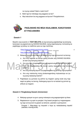 DRAFT
March 31, 2014
na inyong naitala? Bakit o bakit hindi?
d. Bakit nga ba mahalaga ang paggawa sa tao?
e. May kabuluhan ba ang paggawa sa lipunan? Pangatwiranan.
PAGLINANG NG MGA KAALAMAN, KAKAYAHAN
AT PAG-UNAWA
Gawain 1
Basahin ang kuwento ni TONY MELOTO, at ang kaniyang pagbabahagi ng kaniyang
karanasan sa pagsisimula ng GAWAD KALINGA, isang organisasyong tumutulong sa
pagbibigay ng bahay na matitirhan para sa mga mahihirap.
(http://www.qi-global.com/antonio-meloto o
http://www.gk1world.com/NewOurFounder)
2. Matapos basahin ang kwento ay sagutin ang mga sumusunod na tanong:
a. Ano ang nagtulak sa kaniya upang simulan ang GAWAD KALINGA
at iwan ang kaniyang trabaho?
b. Ano ang mga pinagdaanan niya sa pagsisimula ng GAWAD KALINGA?
c. Ano ang nagpapatatag sa kaniya upang ipagpatuloy ang kaniyang
gawain?
d. Ano ang kaniyang layunin sa pagsasagawa ng ganitong mga proyekto?
e. Ano ang maituturing mong pinakamagandang impluwensiya sa iyo
ng iyong nabasang kwento?
3. Pagkatapos ay gumawa ng pahina ng magasin upang isulat ang mga
sagot sa gabay na tanong. Kailangang iayos ito na katulad ng pormat ng
artikulo sa magasin.
Gawain 2: Pangkatang Gawain (immersion)
4. Makipag-ugnayan sa guro upang maisaayos ang pagpapangkat ng klase.
5. Magkakaroon ng apat na pangkat. Ang bawat pangkat ay magsasagawa
ng mga sumusunod na gawain sa tahanan, paaralan o pamayanan:
Pangkat 1: Mag-alaga ng maysakit o kaya ay nakababatang kapatid
(kakilala o kamag-anak)
 