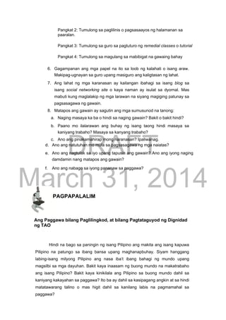DRAFT
March 31, 2014
Pangkat 2: Tumulong sa paglilinis o pagsasaayos ng halamanan sa
paaralan.
Pangkat 3: Tumulong sa guro sa pagtuturo ng remedial classes o tutorial
Pangkat 4: Tumulong sa magulang sa mabibigat na gawaing bahay
6. Gagampanan ang mga papel na ito sa loob ng kalahati o isang araw.
Makipag-ugnayan sa guro upang masiguro ang kaligtasan ng lahat.
7. Ang lahat ng mga karanasan ay kailangan ibahagi sa isang blog sa
isang social networking site o kaya naman ay isulat sa dyornal. Mas
mabuti kung maglalakip ng mga larawan na siyang magiging patunay sa
pagsasagawa ng gawain.
8. Matapos ang gawain ay sagutin ang mga sumusunod na tanong:
a. Naging masaya ka ba o hindi sa naging gawain? Bakit o bakit hindi?
b. Paano mo ilalarawan ang buhay ng isang taong hindi masaya sa
kaniyang trabaho? Masaya sa kanyang trabaho?
c. Ano ang pinakamahirap mong naranasan? Ipaliwanag.
d. Ano ang natutuhan mo mula sa pagsasagawa ng mga naiatas?
e. Ano ang nagtulak sa iyo upang tapusin ang gawain? Ano ang iyong naging
damdamin nang matapos ang gawain?
f. Ano ang nabago sa iyong pananaw sa paggawa?
PAGPAPALALIM
Ang Paggawa bilang Paglilingkod, at bilang Pagtataguyod ng Dignidad
ng TAO
Hindi na bago sa paningin ng isang Pilipino ang makita ang isang kapuwa
Pilipino na patungo sa ibang bansa upang maghanapbuhay. Siyam hanggang
labing-isang milyong Pilipino ang nasa iba’t ibang bahagi ng mundo upang
magsilbi sa mga dayuhan. Bakit kaya inaasam ng buong mundo na makatrabaho
ang isang Pilipino? Bakit kaya kinikilala ang Pilipino sa buong mundo dahil sa
kaniyang kakayahan sa paggawa? Ito ba ay dahil sa kasipagang angkin at sa hindi
matatawarang talino o mas higit dahil sa kanilang labis na pagmamahal sa
paggawa?
 
