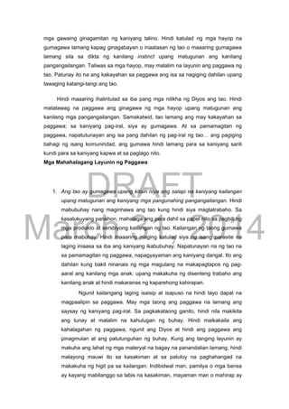 DRAFT
March 31, 2014
mga gawaing ginagamitan ng kaniyang talino. Hindi katulad ng mga hayop na
gumagawa lamang kapag ginagabayan o inaatasan ng tao o maaaring gumagawa
lamang sila sa dikta ng kanilang instinct upang matugunan ang kanilang
pangangailangan. Taliwas sa mga hayop, may malalim na layunin ang paggawa ng
tao. Patunay ito na ang kakayahan sa paggawa ang isa sa nagiging dahilan upang
tawaging katangi-tangi ang tao.
Hindi maaaring ihalintulad sa iba pang mga nilikha ng Diyos ang tao. Hindi
matatawag na paggawa ang ginagawa ng mga hayop upang matugunan ang
kanilang mga pangangailangan. Samakatwid, tao lamang ang may kakayahan sa
paggawa; sa kaniyang pag-iral, siya ay gumagawa. At sa pamamagitan ng
paggawa, napatutunayan ang isa pang dahilan ng pag-iral ng tao… ang pagiging
bahagi ng isang komunindad, ang gumawa hindi lamang para sa kaniyang sarili
kundi para sa kaniyang kapwa at sa paglago nito.
Mga Mahahalagang Layunin ng Paggawa
1. Ang tao ay gumagawa upang kitain niya ang salapi na kaniyang kailangan
upang matugunan ang kaniyang mga pangunahing pangangailangan. Hindi
mabubuhay nang maginhawa ang tao kung hindi siya magtatrabaho. Sa
kasalukuyang panahon, mahalaga ang pera dahil sa papel nito sa pagbili ng
mga produkto at sersbiyong kailangan ng tao. Kailangan ng taong gumawa
para mabuhay. Hindi maaaring maging katulad siya ng isang parasite na
laging iniaasa sa iba ang kaniyang ikabubuhay. Napatunayan na ng tao na
sa pamamagitan ng paggawa, napagyayaman ang kaniyang dangal. Ito ang
dahilan kung bakit ninanais ng mga magulang na makapagtapos ng pag-
aaral ang kanilang mga anak: upang makakuha ng disenteng trabaho ang
kanilang anak at hindi makaranas ng kaparehong kahirapan.
Ngunit kailangang laging isaisip at isapuso na hindi tayo dapat na
magpaalipin sa paggawa. May mga taong ang paggawa na lamang ang
saysay ng kaniyang pag-iral. Sa pagkakataong ganito, hindi nila makikita
ang tunay at malalim na kahulugan ng buhay. Hindi maikakaila ang
kahalagahan ng paggawa, ngunit ang Diyos at hindi ang paggawa ang
pinagmulan at ang patutunguhan ng buhay. Kung ang tanging layunin ay
makuha ang lahat ng mga materyal na bagay na panandalian lamang, hindi
malayong mauwi ito sa kasakiman at sa patuloy na paghahangad na
makakuha ng higit pa sa kailangan. Indibidwal man, pamilya o mga bansa
ay kayang mabilanggo sa labis na kasakiman, mayaman man o mahirap ay
 