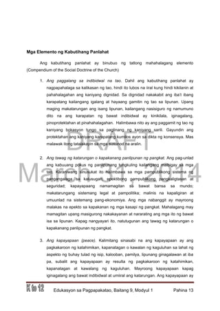 DRAFT
March 31, 2014
Edukasyon sa Pagpapakatao, Baitang 9, Modyul 1 Pahina 13
Mga Elemento ng Kabutihang Panlahat
Ang kabutihang panlahat ay binubuo ng tatlong mahahalagang elemento
(Compendium of the Social Doctrine of the Church)
1. Ang paggalang sa indibidwal na tao. Dahil ang kabutihang panlahat ay
nagpapahalaga sa kalikasan ng tao, hindi ito lubos na iiral kung hindi kikilanin at
pahahalagahan ang kaniyang dignidad. Sa dignidad nakakabit ang iba’t ibang
karapatang kailangang igalang at hayaang gamitin ng tao sa lipunan. Upang
maging makatarungan ang isang lipunan, kailangang nasisiguro ng namumuno
dito na ang karapatan ng bawat indibidwal ay kinikilala, iginagalang,
pinoprotektahan at pinahahalagahan. Halimbawa nito ay ang paggamit ng tao ng
kaniyang bokasyon tungo sa paglinang ng kaniyang sarili. Gayundin ang
protektahan ang kaniyang karapatang kumilos ayon sa dikta ng konsensya. Mas
malawak itong tatalakayin sa mga susunod na aralin.
2. Ang tawag ng katarungan o kapakanang panlipunan ng pangkat. Ang pag-unlad
ang kabuuang pokus ng panlipunang tungkuling kailangang maibigay sa mga
tao. Karaniwang sinusukat ito halimbawa sa mga pampublikong sistema ng
pangangalaga sa kalusugan; epektibong pampublikong pangkaligtasan at
seguridad; kapayapaang namamagitan sa bawat bansa sa mundo;
makatarungang sistemang legal at pampolitika; malinis na kapaligiran at
umuunlad na sistemang pang-ekonomiya. Ang mga nabanggit ay mayroong
malakas na epekto sa kapakanan ng mga kasapi ng pangkat. Mahalagang may
mamagitan upang masigurong nakakayanan at nararating ang mga ito ng bawat
isa sa lipunan. Kapag nangyayari ito, natutugunan ang tawag ng katarungan o
kapakanang panlipunan ng pangkat.
3. Ang kapayapaan (peace). Kalimitang sinasabi na ang kapayapaan ay ang
pagkakaroon ng katahimikan, kapanatagan o kawalan ng kaguluhan sa lahat ng
aspekto ng buhay tulad ng isip, kalooban, pamilya, lipunang ginagalawan at iba
pa, subalit ang kapayapaan ay resulta ng pagkakaroon ng katahimikan,
kapanatagan at kawalang ng kaguluhan. Mayroong kapayapaan kapag
iginagalang ang bawat indibidwal at umiiral ang katarungan. Ang kapayapaan ay
 