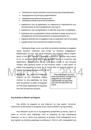 DRAFT
March 31, 2014
 nakakayanan niyang suportahan ang kaniyang mga pangangailangan; 

 napagyayaman ang kaniyang pagkamalikhain; 

 napatataas ang tiwala sa kaniyang sarili; 
 nabibigyang-dangal ang kaniyang pagkatao;
 nagkakaroon siya ng pagkakataon na makasama at makasalamuha ang
kaniyang kapwa at ang mapaglingkuran ang mga ito; 

 nagkakaroon siya ng pagkakataon na isabuhay ang tunay na pagbibigay; 

 nabibigyan siya ng pagkakataon bilang indibidwal at kasapi ng lipunan na
maipagpatuloy ang kaniyang bokasyon at bigyang katuparan ito; 

 nagiging kabahagi siya sa paggawa tungo sa kaganapan sarili at ng kapwa; 

 nagagampanan niya ang kaniyang tungkulin sa Diyos. 
Kailangang ibigay ng tao ang lahat ng kaniyang makakaya sa paggawa
upang kaniyang matamasa ang bunga ng kaniyang pinagpaguran.
Nakalulungkot na may mga taong tinitingnan ang paggawa bilang tunguhin
(goal) at hindi daan (means) sa pagkamit ng tunguhin. Inaakala nang marami
na ito na ang kaganapan ng kanilang pagkatao. Ngunit sa maraming mga
pagkakataon, nahihinuha ng tao na kahit gaano kalayo na ang kaniyang
narating, kahit gaanong yaman na ang kaniyang naipon, o kahit gaano na
kataas ang paggalang ng ibang tao sa kaniya dahil sa kaniyang nakamit, ay
hindi pa rin makakamit ng tao ang tunay na
kaligayahan na siyang pinakahuling
tunguhin ng tao. Kailangang maging
malinaw na ang pagbibigay ng iyong
lahat ng panahon at pagod sa paggawa
ay hindi dapat nagwawaglit sa pag-aalay
nito para sa kapurihan ng Diyos.
Ang Subheto at Obheto ng Paggawa
Ang obheto ng paggawa ay ang kalipunan ng mga gawain, resources,
instrumento, at teknolohiya na ginagamit ng tao upang makalikha ng mga produkto.
Ang nakaginan ng tao na uri ng paggawang ginagamitan ng kamay, pagod, at
pawis ay unti-unti nang nagbabago dahil sa pagtulong ng mga makabagong
makinarya, na tao rin naman ang nagdisenyo at gumawa. Hindi maipagkakait na ito
ang nagdulot ng malaking pagbabago sa sibilisasyon. Hindi rin natin maipagkakait ang
Ang pagbibigay ng iyong
lahat ng panahon at pagod sa
paggawa ay hindi dapat
nagwawaglit sa pag-aalay
nito para sa kapurihan ng
Diyos.
 