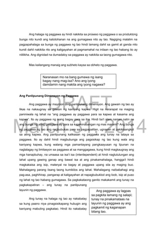 DRAFT
March 31, 2014
Ang halaga ng paggawa ay hindi nakikita sa proseso ng paggawa o sa produktong
bunga nito kundi ang katotohanan na ang gumagawa nito ay tao. Nagiging malalim na
pagpapahalaga sa bunga ng paggawa ng tao hindi lamang dahil sa gamit at ganda nito
kundi dahil nakikita rito ang kaligayahan at pagmamahal na inilaan ng tao habang ito ay
nililikha. Ang dignidad na dumadaloy sa paggawa ay nakikita sa taong gumagawa nito.
Mas kailangang manaig ang subheto kaysa sa obheto ng paggawa.
Ang Panlipunang Dimensyon ng Paggawa
Ang paggawa ay mayroon ding panlipunang dimensyon. Ang gawain ng tao ay
likas na nakaugnay sa gawain ng kaniyang kapwa. Higit na nararapat na maging
paniniwala ng lahat na “ang paggawa ay paggawa para sa kapwa at kasama ang
kapwa”. Ito ay paggawa ng isang bagay para sa iba. Hindi ba’t alam naman natin na
ang bunga ng ating ginagawa ay para sa kapakinabangan ng mas marami? Ang bunga
ng paggawa ng tao ang nagbubukas para sa pagpapalitan, ugnayan at pakikisangkot
sa ating kapwa. Ang panlipunang kalikasan ng paggawa ang tunay na tataya sa
paggawa. Ito ay dahil hindi magbubunga ang pagsisikap ng tao kung wala ang
kaniyang kapwa, kung walang mga pamantayang pangkaayusan ng lipunan na
naglalagay ng limitasyon sa paggawa at sa manggagawa, kung hindi magkaugnay ang
mga hanapbuhay, na umaasa sa isa’t isa (interdependent) at hindi nagtutulungan ang
lahat upang gawing ganap ang bawat isa at ang pinakamahalaga, hangga’t hindi
magkakaisa ang isip, materyal na bagay at paggawa upang sila ay maging buo.
Mahalagang parang iisang taong kumikilos ang lahat. Mahalagang naibabahagi ang
pag-asa, paghihirap, pangarap at kaligayahan at napagbubuklod ang loob, isip at puso
ng lahat ng tao habang gumagawa. Sa pagkakataong ganito makakamit ang tunay na
pagkakapatiran – ang tunay na panlipunang
layunin ng paggawa.
Ang tunay na halaga ng tao ay nakabatay
sa kung paano niya pinagsisikapang hubugin ang
kaniyang mabuting pagkatao. Hindi ito nakabatay
Naranasan mo na bang gumawa ng isang
bagay nang mag-isa? Ano ang iyong
damdamin nang makita ang iyong nagawa?
Ang paggawa ay lagpas
sa pagkita lamang ng salapi;
tunay na pinakamataas na
layunin ng paggawa ay ang
pagkamit ng kaganapan
bilang tao.
 