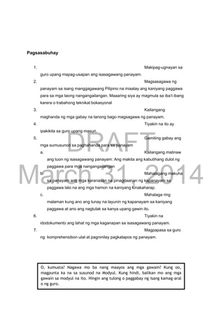 DRAFT
March 31, 2014
Pagsasabuhay
1. Makipag-ugnayan sa
guro upang mapag-usapan ang isasagawang panayam.
2. Magsasagawa ng
panayam sa isang manggagawang Pilipino na iniaalay ang kaniyang paggawa
para sa mga taong nangangailangan. Maaaring siya ay magmula sa iba’t ibang
karera o trabahong teknikal bokasyonal
3. Kailangang
maghanda ng mga gabay na tanong bago magsagawa ng panayam.
4. Tiyakin na ito ay
ipakikita sa guro upang masuri.
5. Gamiting gabay ang
mga sumusunod sa paghahanda para sa panayam
a. Kailangang malinaw
ang tuon ng isasagawang panayam: Ang makita ang kabutihang dulot ng
paggawa para mga nangangailangan
b. Mahalagang makuha
sa panayam ang mga karanasan na pinagdaanan ng kapanayam sa
paggawa lalo na ang mga hamon na kaniyang kinakaharap.
c. Mahalaga ring
malaman kung ano ang tunay na layunin ng kapanayam sa kaniyang
paggawa at ano ang nagtulak sa kanya upang gawin ito.
6. Tiyakin na
idodokumento ang lahat ng mga kaganapan sa isasagawang panayam.
7. Magpapasa sa guro
ng komprehensibon ulat at pagninilay pagkatapos ng panayam.
O, kumusta? Nagawa mo ba nang maayos ang mga gawain? Kung oo,
magpunta ka na sa susunod na Modyul. Kung hindi, balikan mo ang mga
gawain sa modyul na ito. Hingin ang tulong o paggabay ng isang kamag-aral
o ng guro.
 