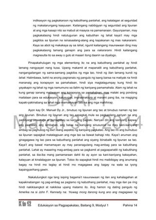 DRAFT
March 31, 2014
Edukasyon sa Pagpapakatao, Baitang 9, Modyul 1 Pahina 14
indikasyon ng pagkakaroon ng kabutihang panlahat, ang katatagan at seguridad
ng makatarungang kaayusan. Kailangang nabibigyan ng seguridad ang lipunan
at ang mga kasapi nito sa mabuti at maayos na pamamaraan. Gayunpaman, may
pagkakataong hindi natutugunan ang kabutihan ng lahat kaya’t may mga
pagkilos sa lipunan na isinasaalang-alang ang kapakanan ng mas nakararami.
Kaya sa abot ng makakaya ay sa lahat, ngunit kailangang maunawaan ding may
pagkakataong tamang ganapin ang para sa nakararami. Hindi kailangang
magresulta ito sa away o gulo at maaari itong daanin sa diyalogo.
Pinapakahulugan ng mga elementong ito na ang kabutihang panlahat ay hindi
lamang nangyayari nang kusa. Upang makamit at mapanatili ang kabutihang panlahat,
nangangailangan ng sama-samang pagkilos ng mga tao, hindi ng iilan lamang kundi ng
lahat. Halimbawa, kahit na anong pagnanais ng pangulo ng isang bansa na matiyak na hindi
mananaig ang korapsyon sa pamahalaan, hindi siya magtatagumpay kung hindi ito
yayakapin ng lahat ng mga namumuno sa ilalim ng kaniyang pamamahala. Alam ng lahat na
kung ganap sanang maiiwasan ang korapsyon sa pamahalaan, mas malaki ang pondong
mailalaan para sa edukasyon, kalusugan, imprastraktura at marami pang iba, na magiging
kapaki-pakinabang sa lahat mga mamamayan lalo na ang mga mahihirap.
Ayon kay Dr. Manuel Dy Jr., binubuo ng lipunan ang tao at binubuo naman ng tao
ang lipunan. Binubuo ng lipunan ang tao sapagkat mula sa pagkasilang nariyan na ang
pamilyang umaaruga at gumagabay sa kaniyang paglaki. Nariyan din ang kaniyang kapwa,
ang paaralan, ang simbahan, ang batas na kaniyang sinusunod na may kani-kaniyang
ambag sa paghubog ng iba’t ibang aspekto ng kaniyang pagkatao. Ang tao rin ang bumubuo
sa lipunan sapagkat matatagpuan ang mga tao sa bawat bahagi nito. Kaya’t anuman ang
ginagagawa ng tao para sa kabutihang panlahat ang siyang ibinabalik ng lipunan sa tao.
Kaya’t ang bawat mamamayan ay may pananagutang mag-ambag para sa kabutihang
panlahat. Lahat ay maaaring mag-ambag para sa pagkamit at pagpapanatili ng kabutihang
panlahat, sa iba-iba mang pamamaraan dahil ito ay ayon sa kani-kaniyang kakayahan,
katayuan at kinalalagyan sa lipunan. Totoo ito sapagkat hindi mo maibibigay ang anumang
bagay na hindi mo taglay at hindi mo magagawa ang bagay na wala sa iyong
kapangyarihang gawin.
Nakalulungkot nga lang isiping bagama’t nauunawaan ng ilan ang kahalagahan at
kapakinabangan ng pag-ambag sa pagtamo ng kabutihang panlahat, may mga ilan pa ring
hindi nakikisangkot at nakikiisa upang matamo ito. Ang hamon ng dating pangulo ng
Amerika na si John F. Kennedy na: ‘Huwag mong itanong kung ano ang magagawa ng
 