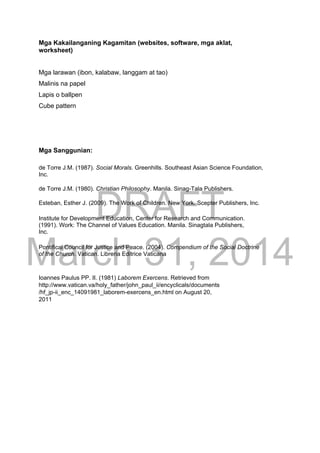DRAFT
March 31, 2014
Mga Kakailanganing Kagamitan (websites, software, mga aklat,
worksheet)
Mga larawan (ibon, kalabaw, langgam at tao)
Malinis na papel
Lapis o ballpen
Cube pattern
Mga Sanggunian:
de Torre J.M. (1987). Social Morals. Greenhills. Southeast Asian Science Foundation,
Inc.
de Torre J.M. (1980). Christian Philosophy. Manila. Sinag-Tala Publishers.
Esteban, Esther J. (2009). The Work of Children. New York. Scepter Publishers, Inc.
Institute for Development Education, Center for Research and Communication.
(1991). Work: The Channel of Values Education. Manila. Sinagtala Publishers,
Inc.
Pontifical Council for Justice and Peace. (2004). Compendium of the Social Doctrine
of the Church. Vatican. Libreria Editrice Vaticana
Ioannes Paulus PP. II. (1981) Laborem Exercens. Retrieved from
http://www.vatican.va/holy_father/john_paul_ii/encyclicals/documents
/hf_jp-ii_enc_14091981_laborem-exercens_en.html on August 20,
2011
 
