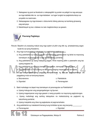 DRAFT
March 31, 2014
Edukasyon sa Pagpapakatao, Modyul 8 Pahina 2
1. Nakagawa ng post sa facebook o nakapagdikit ng poster sa paligid na nag-aanyaya
sa mga kakilala lalo na sa mga kabataan sa lugar tungkol sa pagboboluntaryo sa
proyekto na nasimulan.
2. Nakapagpasa ng mga larawan o dokumento bilang patunay sa kanilang ginawang
pag-aanyaya.
3. Nakahikayat ng isa o dalawa na nais magboluntaryo sa gawain.
Paunang Pagtataya
Panuto: Basahin at unawaing mabuti ang mga aytem at piliin ang titik ng pinakatamang sagot.
Isulat ito sa iyong Kwaderno.
1. Ang mga sumusunod ay kahulugan ng pakikilahok maliban sa:
a. Ang pakikilahok ay isang tungkulin na kailangang isakatuparan ng lahat na mayroong
kamalayan at pananagutan tungo sa kabutihang panlahat.
b. Ang pakikilahok ay isang malayang pagpili. Hindi maaring pilitin o pwersahin ang tao
upang isagawa ito.
c. Ang pakikilahok ay maaring tawaging bayanihan, damayan o kawanggawa.
d. Ang pakikilahok ay tumutulong sa tao upang maging mapanagutan sa kapwa.
2. Ito ay nangangahulugang pagiging karapat-dapat ng tao sa pagpapahalaga at
paggalang mula sa kaniyang kapwa.
a. Bolunterismo c. Pakikilahok
b. Dignidad d. Pananagutan
3. Bakit mahalaga na dapat may kamalayan at pananagutan sa Pakikilahok?
a. Upang matugunan ang pangangailangan ng lipunan.
b. Upang magampanan ang mga gawain o isang proyekto na mayroong pagtutulungan.
c. Upang maibahagi ang sariling kakayahan na makatutulong sa pagkamit ng
kabutihang panlahat.
d. Upang maipakita ang diwa ng pagkakaisa at pagmamahalan.
4. Ang pakikilahok ay makakamit lamang kung kinikilala ng tao ang kanyang _________.
a. Pananagutan c. Dignidad
 