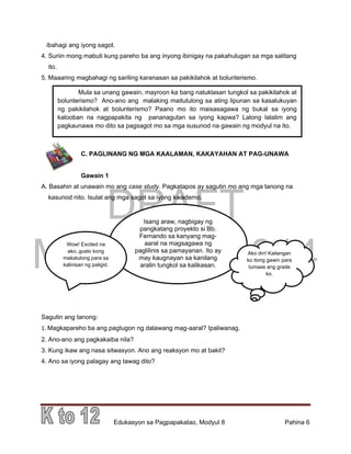 DRAFT
March 31, 2014
Edukasyon sa Pagpapakatao, Modyul 8 Pahina 6
ibahagi ang iyong sagot.
4. Suriin mong mabuti kung pareho ba ang inyong ibinigay na pakahulugan sa mga salitang
ito.
5. Maaaring magbahagi ng sariling karanasan sa pakikilahok at bolunterismo.
C. PAGLINANG NG MGA KAALAMAN, KAKAYAHAN AT PAG-UNAWA
Gawain 1
A. Basahin at unawain mo ang case study. Pagkatapos ay sagutin mo ang mga tanong na
kasunod nito. Isulat ang mga sagot sa iyong kwaderno.
Sagutin ang tanong:
1. Magkapareho ba ang pagtugon ng dalawang mag-aaral? Ipaliwanag.
2. Ano-ano ang pagkakaiba nila?
3. Kung ikaw ang nasa sitwasyon. Ano ang reaksyon mo at bakit?
4. Ano sa iyong palagay ang tawag dito?
Mula sa unang gawain, mayroon ka bang natuklasan tungkol sa pakikilahok at
bolunterismo? Ano-ano ang malaking maitutulong sa ating lipunan sa kasalukuyan
ng pakikilahok at bolunterismo? Paano mo ito maisasagawa ng bukal sa iyong
kalooban na nagpapakita ng pananagutan sa iyong kapwa? Lalong lalalim ang
pagkaunawa mo dito sa pagsagot mo sa mga susunod na gawain ng modyul na ito.
Isang araw, nagbigay ng
pangkatang proyekto si Bb.
Fernando sa kanyang mag-
aaral na magsagawa ng
paglilinis sa pamayanan. Ito ay
may kaugnayan sa kanilang
aralin tungkol sa kalikasan.
Wow! Excited na
ako..gusto kong
makatulong para sa
kalinisan ng paligid.
Ako din! Kailangan
ko itong gawin para
tumaas ang grade
ko.
 