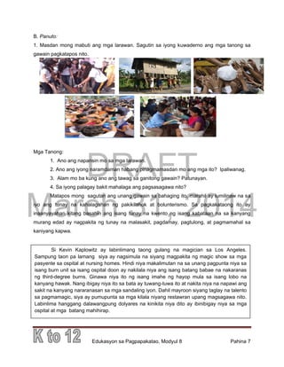 DRAFT
March 31, 2014
Edukasyon sa Pagpapakatao, Modyul 8 Pahina 7
Si Kevin Kaplowitz ay labinlimang taong gulang na magician sa Los Angeles.
Sampung taon pa lamang siya ay nagsimula na siyang magpakita ng magic show sa mga
pasyente sa ospital at nursing homes. Hindi niya makalimutan na sa unang pagpunta niya sa
isang burn unit sa isang ospital doon ay nakilala niya ang isang batang babae na nakaranas
ng third-degree burns. Ginawa niya ito ng isang imahe ng hayop mula sa isang lobo na
kanyang hawak. Nang ibigay niya ito sa bata ay tuwang-tuwa ito at nakita niya na napawi ang
sakit na kanyang nararanasan sa mga sandaling iyon. Dahil mayroon siyang taglay na talento
sa pagmamagic, siya ay pumupunta sa mga kilala niyang restawran upang magsagawa nito.
Labinlima hanggang dalawangpung dolyares na kinikita niya dito ay ibinibigay niya sa mga
ospital at mga batang mahihirap.
B. Panuto:
1. Masdan mong mabuti ang mga larawan. Sagutin sa iyong kuwaderno ang mga tanong sa
gawain pagkatapos nito.
Mga Tanong:
1. Ano ang napansin mo sa mga larawan.
2. Ano ang iyong naramdaman habang pinagmamasdan mo ang mga ito? Ipaliwanag.
3. Alam mo ba kung ano ang tawag sa ganitong gawain? Patunayan.
4. Sa iyong palagay bakit mahalaga ang pagsasagawa nito?
Matapos mong sagutan ang unang gawain sa bahaging ito, marahil ay lumilinaw na sa
iyo ang tunay na kahalagahan ng pakikilahok at bolunterismo. Sa pagkakataong ito ay
inaanyayahan kitang basahin ang isang tunay na kwento ng isang kabataan na sa kanyang
murang edad ay nagpakita ng tunay na malasakit, pagdamay, pagtulong, at pagmamahal sa
kaniyang kapwa.
 