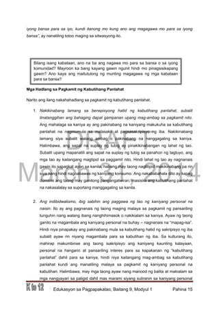 DRAFT
March 31, 2014
Edukasyon sa Pagpapakatao, Baitang 9, Modyul 1 Pahina 15
iyong bansa para sa iyo, kundi itanong mo kung ano ang magagawa mo para sa iyong
bansa”, ay nanatiling totoo maging sa sitwasyong ito.
Mga Hadlang sa Pagkamit ng Kabutihang Panlahat
Narito ang ilang nakahahadlang sa pagkamit ng kabutihang panlahat.
1. Nakikinabang lamang sa benepisyong hatid ng kabutihang panlahat, subalit
tinatanggihan ang bahaging dapat gampanan upang mag-ambag sa pagkamit nito.
Ang mahalaga sa kaniya ay ang pakinabang na kaniyang makukuha sa kabutihang
panlahat na nagmumula sa malasakit at pagsasakripisyo ng iba. Nakikinabang
lamang siya subalit walang ambag o pakinabang na nanggagaling sa kaniya.
Halimbawa, ang sapat na suplay ng tubig ay pinakikinabangan ng lahat ng tao.
Subalit upang mapanatili ang sapat na suplay ng tubig sa panahon ng tagtuyo, ang
mga tao ay kailangang magtipid sa paggamit nito. Hindi lahat ng tao ay nagnanais
gawin ito sapagkat ayon sa kanila, habang may taong nagtitipid makikinabang pa rin
siya nang hindi nagbabawas ng kaniyang konsumo. Ang nakababahala dito ay kapag
dumami ang taong may ganitong pangangatwiran, masisira ang kabutihang panlahat
na nakasalalay sa suportang manggagaling sa kanila.
2. Ang indibidwalismo, ibig sabihin ang paggawa ng tao ng kaniyang personal na
naisin. Ito ay ang pagnanais ng taong maging malaya sa pagkamit ng pansariling
tunguhin nang walang ibang nanghihimasok o nakikialam sa kaniya. Ayaw ng taong
ganito na magambala ang kaniyang personal na buhay – nagnanais na “mapag-isa”.
Hindi niya pinapakay ang pakinabang mula sa kabutihang hatid ng sakripisyo ng iba
subalit ayaw rin niyang magambala para sa kabutihan ng iba. Sa kulturang ito,
mahirap makumbinse ang taong isakripisyo ang kaniyang kaunting kalayaan,
personal na hangarin at pansariling interes para sa kapakanan ng “kabutihang
panlahat” dahil para sa kaniya, hindi niya kailangang mag-ambag sa kabutihang
panlahat kundi ang manatiling malaya sa pagkamit ng kaniyang personal na
kabutihan. Halimbawa, may mga taong ayaw nang manood ng balita at makialam sa
mga nangyayari sa paligid dahil mas marami siyang suliranin sa kaniyang personal
Bilang isang kabataan, ano na ba ang nagawa mo para sa bansa o sa iyong
komunidad? Mayroon ka bang kayang gawin ngunit hindi mo pinagsisikapang
gawin? Ano kaya ang maitutulong ng munting magagawa ng mga kabataan
para sa bansa?
 