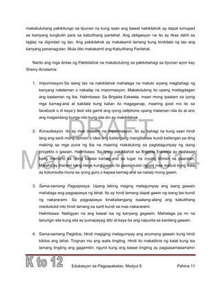 DRAFT
March 31, 2014
Edukasyon sa Pagpapakatao, Modyul 8 Pahina 11
makabuluhang pakikitungo sa lipunan na kung saan ang bawat nakikilahok ay dapat tumupad
sa kaniyang tungkulin para sa kabutihang panlahat. Ang obligasyon na ito ay likas dahil sa
taglay na dignidad ng tao. Ang pakikilahok ay makakamit lamang kung kinikilala ng tao ang
kanyang pananagutan. Mula dito makakamit ang Kabutihang Panlahat.
Narito ang mga Antas ng Pakikilahok na makatutulong sa pakikibahagi sa lipunan ayon kay
Sherry Arnsteinis:
1. Impormasyon.Sa isang tao na nakikilahok mahalaga na matuto siyang magbahagi ng
kanyang nalalaman o nakalap na impormasyon. Makatutulong ito upang madagdagan
ang kaalaman ng iba. Halimbawa: Sa Brigada Eskwela, maari mong ipaalam sa iyong
mga kamag-aral at kakilala kung kalian ito magaganap, maaring ipost mo ito sa
facebook o di kaya’y itext sila gamit ang iyong cellphone upang malaman nila ito at ano
ang magandang bunga nito kung sila din ay makikilahok.
2. Konsultasyon. Ito ay mas malalim na impormasyon. Ito ay bahagi na kung saan hindi
lang ang sarili mong opinion o idea ang kailangang mangibabaw kundi kailangan pa ding
makinig sa mga puna ng iba na maaring makatulong sa pagtatagumpay ng isang
proyekto o gawain. Halimbawa: Sa iyong pakikilahok sa Brigada Eskwela ay naatasan
kang mamuno sa iyong kapwa kamag-aral sa lugar na inyong lilinisin sa paaralan.
Marahil ay marami kang ideya kung paano ito pasisimulan ngunit mas mabuti kung ikaw
ay kokonsulta muna sa iyong guro o kapwa kamag-aral sa naiisip mong gawin.
3. Sama-samang Pagpapasya. Upang lalong maging matagumpay ang isang gawain
mahalaga ang pagpapasya ng lahat. Ito ay hindi lamang dapat gawin ng isang tao kundi
ng nakararami. Sa pagpapasya kinakailangang isaalang-alang ang kabutihang
maidudulot nito hindi lamang sa sarili kundi sa mas nakararami.
Halimbawa: Nabigyan na ang bawat isa ng kanyang gagawin. Mahalaga pa rin na
tanungin sila kung sila ay pumapayag dito at kaya ba ang napunta sa kanilang gawain.
4. Sama-samang Pagkilos. Hindi magiging matagumpay ang anumang gawain kung hindi
kikilos ang lahat. Tingnan mo ang walis tingting. Hindi ito makalilinis ng kalat kung isa
lamang tingting ang gagamitin; ngunit kung ang bawat tingting ay pagsasamasamahin
 
