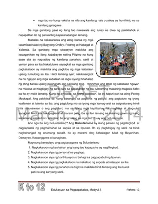 DRAFT
March 31, 2014
Edukasyon sa Pagpapakatao, Modyul 8 Pahina 13
 mga tao na kung nakuha na nila ang kanilang nais o pakay ay humihinto na sa
kanilang ginagawa
Sa mga ganitong gawi ng ilang tao nawawala ang tunay na diwa ng pakikilahok at
napapalitan ito ng pansariling kapakinabangan lamang.
Madalas na nakararanas ang ating bansa ng mga
kalamidad tulad ng Bagyong Ondoy, Pedring at Habagat at
Yolanda. Sa ganitong mga sitwasyon makikita ang
kabayanihan ng ilang kababayan nating Pilipino na kung
saan sila ay nag-aalay ng kanilang panahon, sarili at
yaman para sa iba.Nakatutuwa sapagkat sa mga ganitong
pagkakataon ay makikita ang pagkilos ng mga kabataan
upang tumulong sa iba. Hindi lamang iyan; nakikisangkot
na rin ngayon ang mga kabataan sa mga isyung hinaharap
ng ating bansa upang pakinggan ang kanilang tinig. Hinihimok ang lahat ng kabataan ngayon
na makiisa at magbigay ng sarili para sa kapakanan ng iba. Maraming maaaring magawa kahit
pa ito ay maliit lamang. Kung ito ay bukal sa iyong kalooban, ito ay kapuri-puri sa ating Poong
Maykapal. Ang pakikiisa sa iyong barangay sa paglilinis ng paligid, ang pagtuturo ng iyong
kaalaman at talento sa iba, ang pagtulong mo sa iyong mga kamag-aral sa asignaturang hindi
nila maunawaan o ang pagtuturo mo sa iyong mga kapitbahay na magbasa at magsulat
sapagkat hindi sila nakapag-aral at marami pang iba ay ilan lamang na maaring gawin ng isang
kabataang katulad mo. Alam mo ba ang tawag sa mga ito? Ito ay ang bolunterismo.
Ano nga ba ang Bolunterismo? Ang Bolunterismo ay isang paraan ng paglilingkod at
pagpapakita ng pagmamahal sa kapwa at sa lipunan. Ito ay pagbibigay ng sarili na hindi
naghahangad ng anumang kapalit. Ito ay marami ding katawagan tulad ng Bayanihan,
Damayan, Kawanggawa o bahaginan.
Mayroong benepisyo ang pagsasagawa ng Bolunterismo
1. Nagkakaroon ng kasiyahan ang isang tao kapag siya ay naglilingkod.
2. Nagkakaroon siya ng personal na paglago.
3. Nagkakaroon siya ng kontribusyon o bahagi sa pagpapabuti ng lipunan.
4. Nagkakaroon siya ng pagkakataon na makabuo ng suporta at relasyon sa iba.
5. Nagkakaroon siya ng panahon na higit na makilala hindi lamang ang iba kundi
pati na ang kanyang sarili.
 