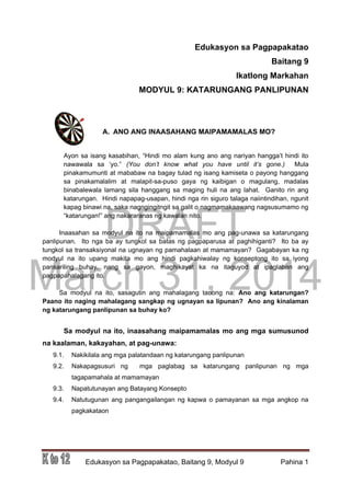 DRAFT
March 31, 2014
Edukasyon sa Pagpapakatao, Baitang 9, Modyul 9 Pahina 1
Edukasyon sa Pagpapakatao
Baitang 9
Ikatlong Markahan
MODYUL 9: KATARUNGANG PANLIPUNAN
A. ANO ANG INAASAHANG MAIPAMAMALAS MO?
Ayon sa isang kasabihan, “Hindi mo alam kung ano ang nariyan hangga’t hindi ito
nawawala sa ‘yo.” (You don’t know what you have until it’s gone.) Mula
pinakamumunti at mababaw na bagay tulad ng isang kamiseta o payong hanggang
sa pinakamalalim at malapit-sa-puso gaya ng kaibigan o magulang, madalas
binabalewala lamang sila hanggang sa maging huli na ang lahat. Ganito rin ang
katarungan. Hindi napapag-usapan, hindi nga rin siguro talaga naiintindihan, ngunit
kapag binawi na, saka nagngingitngit sa galit o nagmamakaawang nagsusumamo ng
“katarungan!” ang nakararanas ng kawalan nito.
Inaasahan sa modyul na ito na maipamamalas mo ang pag-unawa sa katarungang
panlipunan. Ito nga ba ay tungkol sa batas ng pagpaparusa at paghihiganti? Ito ba ay
tungkol sa transaksiyonal na ugnayan ng pamahalaan at mamamayan? Gagabayan ka ng
modyul na ito upang makita mo ang hindi pagkahiwalay ng konseptong ito sa iyong
pansariling buhay, nang sa gayon, maghikayat ka na itaguyod at ipaglaban ang
pagpapahalagang ito.
Sa modyul na ito, sasagutin ang mahalagang tanong na: Ano ang katarungan?
Paano ito naging mahalagang sangkap ng ugnayan sa lipunan? Ano ang kinalaman
ng katarungang panlipunan sa buhay ko?
Sa modyul na ito, inaasahang maipamamalas mo ang mga sumusunod
na kaalaman, kakayahan, at pag-unawa:
9.1. Nakikilala ang mga palatandaan ng katarungang panlipunan
9.2. Nakapagsusuri ng mga paglabag sa katarungang panlipunan ng mga
tagapamahala at mamamayan
9.3. Napatutunayan ang Batayang Konsepto
9.4. Natutugunan ang pangangailangan ng kapwa o pamayanan sa mga angkop na
pagkakataon
 