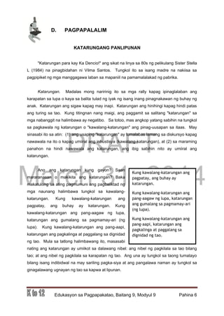 DRAFT
March 31, 2014
Edukasyon sa Pagpapakatao, Baitang 9, Modyul 9 Pahina 6
D. PAGPAPALALIM
KATARUNGANG PANLIPUNAN
"Katarungan para kay Ka Dencio!" ang sikat na linya sa 80s ng pelikulang Sister Stella
L (1984) na pinagbidahan ni Vilma Santos. Tungkol ito sa isang madre na nakiisa sa
pagpipiket ng mga manggagawa laban sa mapaniil na pamamalalakad ng pabrika.
Katarungan. Madalas mong naririnig ito sa mga rally kapag ipinaglalaban ang
karapatan sa lupa o kaya sa balita tulad ng iyak ng isang inang pinagnakawan ng buhay ng
anak. Katarungan ang sigaw kapag may inapi. Katarungan ang hinihingi kapag hindi patas
ang turing sa tao. Kung titingnan nang maigi, ang paggamit sa salitang "katarungan" sa
mga nabanggit na halimbawa ay negatibo. Sa totoo, mas angkop yatang sabihin na tungkol
sa pagkawala ng katarungan o "kawalang-katarungan" ang pinag-uusapan sa itaas. May
sinasabi ito sa atin: (1) ang usaping "katarungan" ay lumalabas lamang sa diskursyo kapag
nawawala na ito o kapag umiiral ang inhustisya (kawalang-katarungan), at (2) sa maraming
panahon na hindi nawawala ang katarungan, ang ibig sabihin nito ay umiiral ang
katarungan.
Ano ang katarungan kung gayon? Saan
mararanasan o makikita ang katarungan? Baka
makatulong sa ating pagmumuni ang pagbaliktad ng
mga naunang halimbawa tungkol sa kawalang-
katarungan. Kung kawalang-katarungan ang
pagpatay, ang buhay ay katarungan. Kung
kawalang-katarungan ang pang-aagaw ng lupa,
katarungan ang gumalang sa pagmamay-ari (ng
lupa). Kung kawalang-katarungan ang pang-aapi,
katarungan ang pagkalinga at paggalang sa dignidad
ng tao. Mula sa tatlong halimbawang ito, masasabi
nating ang katarungan ay umiikot sa dalawang nibel: ang nibel ng pagkilala sa tao bilang
tao; at ang nibel ng pagkilala sa karapatan ng tao. Ang una ay tungkol sa taong tumatayo
bilang isang indibidwal na may sariling pagka-siya at ang pangalawa naman ay tungkol sa
ginagalawang ugnayan ng tao sa kapwa at lipunan.
Kung kawalang-katarungan ang
pagpatay, ang buhay ay
katarungan.
Kung kawalang-katarungan ang
pang-aagaw ng lupa, katarungan
ang gumalang sa pagmamay-ari
(ng lupa).
Kung kawalang-katarungan ang
pang-aapi, katarungan ang
pagkalinga at paggalang sa
dignidad ng tao.
 