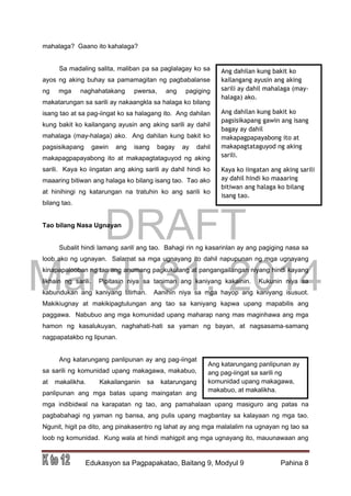 DRAFT
March 31, 2014
Edukasyon sa Pagpapakatao, Baitang 9, Modyul 9 Pahina 8
mahalaga? Gaano ito kahalaga?
Sa madaling salita, maliban pa sa paglalagay ko sa
ayos ng aking buhay sa pamamagitan ng pagbabalanse
ng mga naghahatakang pwersa, ang pagiging
makatarungan sa sarili ay nakaangkla sa halaga ko bilang
isang tao at sa pag-iingat ko sa halagang ito. Ang dahilan
kung bakit ko kailangang ayusin ang aking sarili ay dahil
mahalaga (may-halaga) ako. Ang dahilan kung bakit ko
pagsisikapang gawin ang isang bagay ay dahil
makapagpapayabong ito at makapagtataguyod ng aking
sarili. Kaya ko iingatan ang aking sarili ay dahil hindi ko
maaaring bitiwan ang halaga ko bilang isang tao. Tao ako
at hinihingi ng katarungan na tratuhin ko ang sarili ko
bilang tao.
Tao bilang Nasa Ugnayan
Subalit hindi lamang sarili ang tao. Bahagi rin ng kasarinlan ay ang pagiging nasa sa
loob ako ng ugnayan. Salamat sa mga ugnayang ito dahil napupunan ng mga ugnayang
kinapapalooban ng tao ang anumang pagkukulang at pangangailangan niyang hindi kayang
likhain ng sarili. Pipitasin niya sa taniman ang kaniyang kakainin. Kukunin niya sa
kabundukan ang kaniyang titirhan. Aanihin niya sa mga hayop ang kaniyang isusuot.
Makikiugnay at makikipagtulungan ang tao sa kaniyang kapwa upang mapabilis ang
paggawa. Nabubuo ang mga komunidad upang maharap nang mas maginhawa ang mga
hamon ng kasalukuyan, naghahati-hati sa yaman ng bayan, at nagsasama-samang
nagpapatakbo ng lipunan.
Ang katarungang panlipunan ay ang pag-iingat
sa sarili ng komunidad upang makagawa, makabuo,
at makalikha. Kakailanganin sa katarungang
panlipunan ang mga batas upang maingatan ang
mga indibidwal na karapatan ng tao, ang pamahalaan upang masiguro ang patas na
pagbabahagi ng yaman ng bansa, ang pulis upang magbantay sa kalayaan ng mga tao.
Ngunit, higit pa dito, ang pinakasentro ng lahat ay ang mga malalalim na ugnayan ng tao sa
loob ng komunidad. Kung wala at hindi mahigpit ang mga ugnayang ito, mauunawaan ang
Ang dahilan kung bakit ko
kailangang ayusin ang aking
sarili ay dahil mahalaga (may-
halaga) ako.
Ang dahilan kung bakit ko
pagsisikapang gawin ang isang
bagay ay dahil
makapagpapayabong ito at
makapagtataguyod ng aking
sarili.
Kaya ko iingatan ang aking sarili
ay dahil hindi ko maaaring
bitiwan ang halaga ko bilang
isang tao.
Ang katarungang panlipunan ay
ang pag-iingat sa sarili ng
komunidad upang makagawa,
makabuo, at makalikha.
 